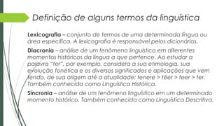 Definição de alguns termos da linguística
Lexicografia – conjunto de termos de uma determinada língua ou
área específica. A lexicografia é responsável pelos dicionários.
Diacronia – análise de um fenômeno linguístico em diferentes
momentos históricos da língua a que pertence. Ao estudar a
palavra “ter”, por exemplo, considera a sua etimologia, sua
evolução fonética e os diversos significados e aplicações que vem
tendo, de sua origem até a atualidade: tenere > têer > teer > ter.
Também conhecida como Linguística Histórica.
Sincronia – análise de um fenômeno linguístico em um determinado
momento histórico. Também conhecida como Linguística Descritiva.
 