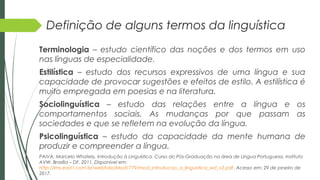 Definição de alguns termos da linguística
Terminologia – estudo científico das noções e dos termos em uso
nas línguas de especialidade.
Estilística – estudo dos recursos expressivos de uma língua e sua
capacidade de provocar sugestões e efeitos de estilo. A estilística é
muito empregada em poesias e na literatura.
Sociolinguística – estudo das relações entre a língua e os
comportamentos sociais. As mudanças por que passam as
sociedades e que se refletem na evolução da língua.
Psicolinguística – estudo da capacidade da mente humana de
produzir e compreender a língua.
PAIVA, Marcelo Whately. Introdução à Linguística. Curso do Pós-Graduação na área de Língua Portuguesa. Instituto
AVW. Brasília – DF, 2011. Disponível em:
http://lms.ead1.com.br/webfolio/Mod1779/mod_introducao_a_linguistica_wd_v2.pdf. Acesso em: 29 de janeiro de
2017.
 