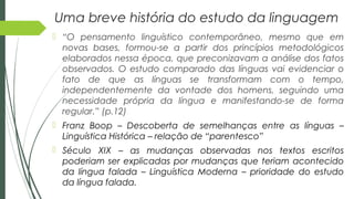 Uma breve história do estudo da linguagem
 “O pensamento linguístico contemporâneo, mesmo que em
novas bases, formou-se a partir dos princípios metodológicos
elaborados nessa época, que preconizavam a análise dos fatos
observados. O estudo comparado das línguas vai evidenciar o
fato de que as línguas se transformam com o tempo,
independentemente da vontade dos homens, seguindo uma
necessidade própria da língua e manifestando-se de forma
regular.” (p.12)
 Franz Boop – Descoberta de semelhanças entre as línguas –
Linguística Histórica – relação de “parentesco”
 Século XIX – as mudanças observadas nos textos escritos
poderiam ser explicadas por mudanças que teriam acontecido
da língua falada – Linguística Moderna – prioridade do estudo
da língua falada.
 