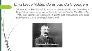 Uma breve história do estudo da linguagem
 Século XX – Ferdinand Saussure – Universidade de Genebra –
Linguística passa a ser reconhecida como Estudo Científico. Em
1916, dois alunos de Saussure, a partir das anotações em aula,
publicam o Curso de Linguística Geral.
 