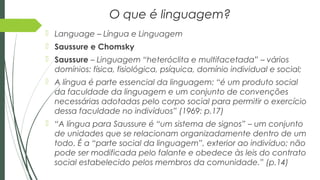 O que é linguagem?
 Language – Língua e Linguagem
 Saussure e Chomsky
 Saussure – Linguagem “heteróclita e multifacetada” – vários
domínios: física, fisiológica, psíquica, domínio individual e social;
 A língua é parte essencial da linguagem: “é um produto social
da faculdade da linguagem e um conjunto de convenções
necessárias adotadas pelo corpo social para permitir o exercício
dessa faculdade no indivíduos” (1969: p.17)
 “A língua para Saussure é “um sistema de signos” – um conjunto
de unidades que se relacionam organizadamente dentro de um
todo. É a “parte social da linguagem”, exterior ao indivíduo; não
pode ser modificada pelo falante e obedece às leis do contrato
social estabelecido pelos membros da comunidade.” (p.14)
 