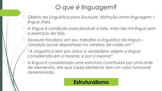 O que é linguagem?
 Objeto da Linguística para Saussure: distinção entre linguagem /
língua /fala.
 A língua é condição para produzir a fala, mas não há língua sem
o exercício da fala.
 Saussure focalizou em seu trabalho a linguística da língua –
“produto social depositado no cérebro de cada um”
 “A Linguística tem por único e verdadeiro objeto a língua
considerada em si mesma, e por si mesma”.
 A língua é considerada uma estrutura constituída por uma rede
de elementos, em que cada elemento tem um valor funcional
determinado;
Estruturalismo
 