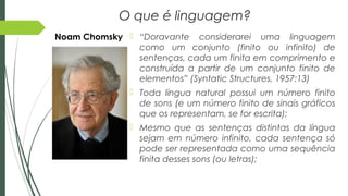 O que é linguagem?
 “Doravante considerarei uma linguagem
como um conjunto (finito ou infinito) de
sentenças, cada um finita em comprimento e
construída a partir de um conjunto finito de
elementos” (Syntatic Structures, 1957:13)
 Toda língua natural possui um número finito
de sons (e um número finito de sinais gráficos
que os representam, se for escrita);
 Mesmo que as sentenças distintas da língua
sejam em número infinito, cada sentença só
pode ser representada como uma sequência
finita desses sons (ou letras);
Noam Chomsky
 