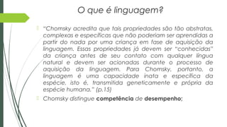 O que é linguagem?
 “Chomsky acredita que tais propriedades são tão abstratas,
complexas e específicas que não poderiam ser aprendidas a
partir do nada por uma criança em fase de aquisição da
linguagem. Essas propriedades já devem ser “conhecidas”
da criança antes de seu contato com qualquer língua
natural e devem ser acionadas durante o processo de
aquisição da linguagem. Para Chomsky, portanto, a
linguagem é uma capacidade inata e específica da
espécie, isto é, transmitida geneticamente e própria da
espécie humana.” (p.15)
 Chomsky distingue competência de desempenho;
 