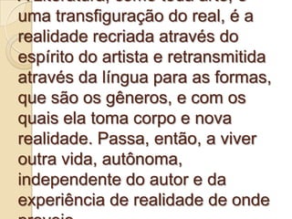 A Literatura, como toda arte, é
uma transfiguração do real, é a
realidade recriada através do
espírito do artista e retransmitida
através da língua para as formas,
que são os gêneros, e com os
quais ela toma corpo e nova
realidade. Passa, então, a viver
outra vida, autônoma,
independente do autor e da
experiência de realidade de onde
 