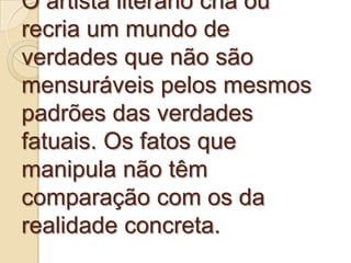 O artista literário cria ou
recria um mundo de
verdades que não são
mensuráveis pelos mesmos
padrões das verdades
fatuais. Os fatos que
manipula não têm
comparação com os da
realidade concreta.
 