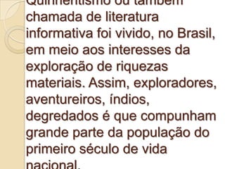 Quinhentismo ou também
chamada de literatura
informativa foi vivido, no Brasil,
em meio aos interesses da
exploração de riquezas
materiais. Assim, exploradores,
aventureiros, índios,
degredados é que compunham
grande parte da população do
primeiro século de vida
 