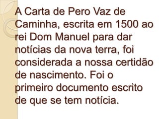 A Carta de Pero Vaz de
Caminha, escrita em 1500 ao
rei Dom Manuel para dar
notícias da nova terra, foi
considerada a nossa certidão
de nascimento. Foi o
primeiro documento escrito
de que se tem notícia.
 