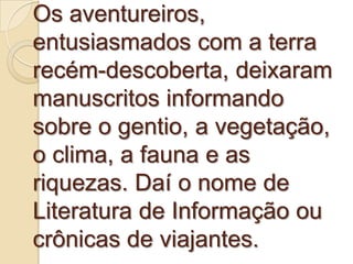 Os aventureiros,
entusiasmados com a terra
recém-descoberta, deixaram
manuscritos informando
sobre o gentio, a vegetação,
o clima, a fauna e as
riquezas. Daí o nome de
Literatura de Informação ou
crônicas de viajantes.
 