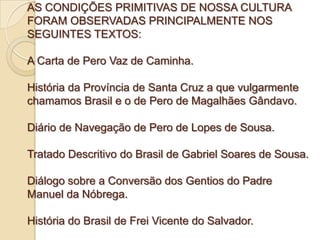 AS CONDIÇÕES PRIMITIVAS DE NOSSA CULTURA
FORAM OBSERVADAS PRINCIPALMENTE NOS
SEGUINTES TEXTOS:

A Carta de Pero Vaz de Caminha.

História da Província de Santa Cruz a que vulgarmente
chamamos Brasil e o de Pero de Magalhães Gândavo.

Diário de Navegação de Pero de Lopes de Sousa.

Tratado Descritivo do Brasil de Gabriel Soares de Sousa.

Diálogo sobre a Conversão dos Gentios do Padre
Manuel da Nóbrega.

História do Brasil de Frei Vicente do Salvador.
 