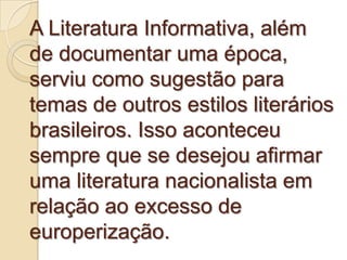 A Literatura Informativa, além
de documentar uma época,
serviu como sugestão para
temas de outros estilos literários
brasileiros. Isso aconteceu
sempre que se desejou afirmar
uma literatura nacionalista em
relação ao excesso de
europerização.
 