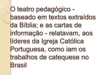 O teatro pedagógico -
baseado em textos extraídos
da Bíblia; e as cartas de
informação - relatavam, aos
líderes da Igreja Católica
Portuguesa, como iam os
trabalhos de catequese no
Brasil
 