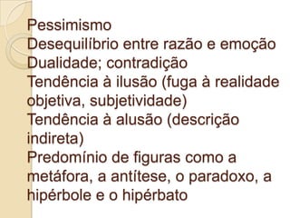 Pessimismo
Desequilíbrio entre razão e emoção
Dualidade; contradição
Tendência à ilusão (fuga à realidade
objetiva, subjetividade)
Tendência à alusão (descrição
indireta)
Predomínio de figuras como a
metáfora, a antítese, o paradoxo, a
hipérbole e o hipérbato
 