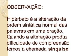 OBSERVAÇÃO:

Hipérbato é a alteração da
ordem sintática normal das
palavras em uma oração.
Quando a alteração produz
dificuldade de compreensão
temos a chamada sínquise
 