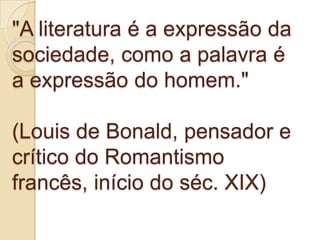 "A literatura é a expressão da
sociedade, como a palavra é
a expressão do homem."

(Louis de Bonald, pensador e
crítico do Romantismo
francês, início do séc. XIX)
 