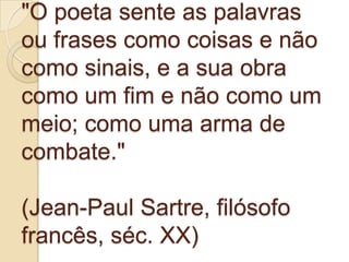 "O poeta sente as palavras
ou frases como coisas e não
como sinais, e a sua obra
como um fim e não como um
meio; como uma arma de
combate."

(Jean-Paul Sartre, filósofo
francês, séc. XX)
 