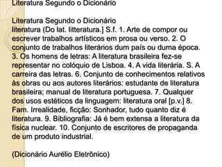 Literatura Segundo o Dicionário

Literatura Segundo o Dicionário
literatura (Do lat. litteratura.] S.f. 1. Arte de compor ou
escrever trabalhos artísticos em prosa ou verso. 2. O
conjunto de trabalhos literários dum país ou duma época.
3. Os homens de letras: A literatura brasileira fez-se
representar no colóquio de Lisboa. 4. A vida literária. S. A
carreira das letras. 6. Conjunto de conhecimentos relativos
às obras ou aos autores literários: estudante de literatura
brasileira; manual de literatura portuguesa. 7. Qualquer
dos usos estéticos da linguagem: literatura oral [p.v.] 8.
Fam. Irrealidade, ficção: Sonhador, tudo quanto diz é
literatura. 9. Bibliografia: Já é bem extensa a literatura da
física nuclear. 10. Conjunto de escritores de propaganda
de um produto industrial.

(Dicionário Aurélio Eletrônico)
 
