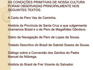 AS CONDIÇÕES PRIMITIVAS DE NOSSA CULTURA
FORAM OBSERVADAS PRINCIPALMENTE NOS
SEGUINTES TEXTOS:

A Carta de Pero Vaz de Cam...