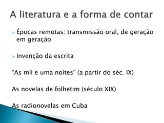  Épocas remotas: transmissão oral, de geração
em geração
 Invenção da escrita
“As mil e uma noites” (a partir do séc. IX)
As novelas de folhetim (século XIX)
As radionovelas em Cuba
 