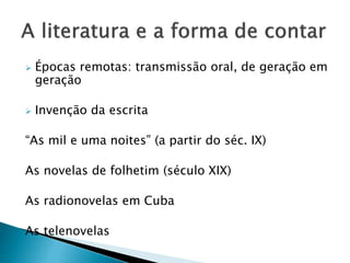  Épocas remotas: transmissão oral, de geração em
geração
 Invenção da escrita
“As mil e uma noites” (a partir do séc. IX)
As novelas de folhetim (século XIX)
As radionovelas em Cuba
As telenovelas
 