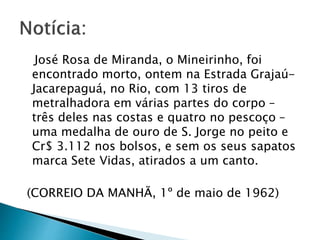 José Rosa de Miranda, o Mineirinho, foi
encontrado morto, ontem na Estrada Grajaú-
Jacarepaguá, no Rio, com 13 tiros de
metralhadora em várias partes do corpo –
três deles nas costas e quatro no pescoço –
uma medalha de ouro de S. Jorge no peito e
Cr$ 3.112 nos bolsos, e sem os seus sapatos
marca Sete Vidas, atirados a um canto.
(CORREIO DA MANHÃ, 1º de maio de 1962)
 