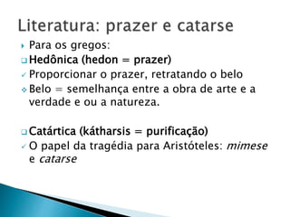  Para os gregos:
 Hedônica (hedon = prazer)
 Proporcionar o prazer, retratando o belo
 Belo = semelhança entre a obra de arte e a
verdade e ou a natureza.
 Catártica (kátharsis = purificação)
 O papel da tragédia para Aristóteles: mimese
e catarse
 