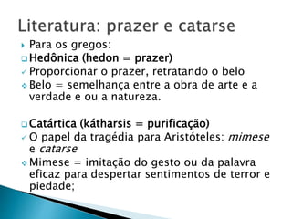  Para os gregos:
 Hedônica (hedon = prazer)
 Proporcionar o prazer, retratando o belo
 Belo = semelhança entre a obra de arte e a
verdade e ou a natureza.
 Catártica (kátharsis = purificação)
 O papel da tragédia para Aristóteles: mimese
e catarse
 Mimese = imitação do gesto ou da palavra
eficaz para despertar sentimentos de terror e
piedade;
 