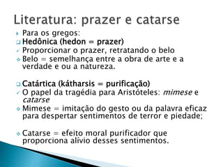 Para os gregos:
 Hedônica (hedon = prazer)
 Proporcionar o prazer, retratando o belo
 Belo = semelhança entre a obra de arte e a
verdade e ou a natureza.
 Catártica (kátharsis = purificação)
 O papel da tragédia para Aristóteles: mimese e
catarse
 Mimese = imitação do gesto ou da palavra eficaz
para despertar sentimentos de terror e piedade;
 Catarse = efeito moral purificador que
proporciona alívio desses sentimentos.
 