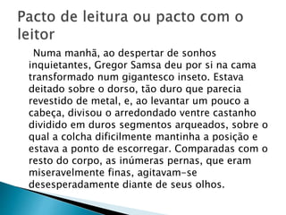Numa manhã, ao despertar de sonhos
inquietantes, Gregor Samsa deu por si na cama
transformado num gigantesco inseto. Estava
deitado sobre o dorso, tão duro que parecia
revestido de metal, e, ao levantar um pouco a
cabeça, divisou o arredondado ventre castanho
dividido em duros segmentos arqueados, sobre o
qual a colcha dificilmente mantinha a posição e
estava a ponto de escorregar. Comparadas com o
resto do corpo, as inúmeras pernas, que eram
miseravelmente finas, agitavam-se
desesperadamente diante de seus olhos.
 