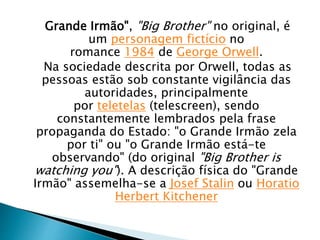 Grande Irmão", "Big Brother" no original, é
um personagem fictício no
romance 1984 de George Orwell.
Na sociedade descrita por Orwell, todas as
pessoas estão sob constante vigilância das
autoridades, principalmente
por teletelas (telescreen), sendo
constantemente lembrados pela frase
propaganda do Estado: "o Grande Irmão zela
por ti" ou "o Grande Irmão está-te
observando" (do original "Big Brother is
watching you"). A descrição física do "Grande
Irmão" assemelha-se a Josef Stalin ou Horatio
Herbert Kitchener
 