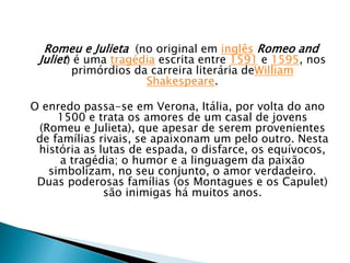 Romeu e Julieta (no original em inglês Romeo and
Juliet) é uma tragédia escrita entre 1591 e 1595, nos
primórdios da carreira literária deWilliam
Shakespeare.
O enredo passa-se em Verona, Itália, por volta do ano
1500 e trata os amores de um casal de jovens
(Romeu e Julieta), que apesar de serem provenientes
de famílias rivais, se apaixonam um pelo outro. Nesta
história as lutas de espada, o disfarce, os equívocos,
a tragédia; o humor e a linguagem da paixão
simbolizam, no seu conjunto, o amor verdadeiro.
Duas poderosas famílias (os Montagues e os Capulet)
são inimigas há muitos anos.
 
