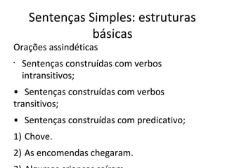 Sentenças Simples: estruturas
básicas
Orações assindéticas
•
Sentenças construídas com verbos
intransitivos;
• Sentenças construídas com verbos
transitivos;
• Sentenças construídas com predicativo;
1) Chove.
2) As encomendas chegaram.
 