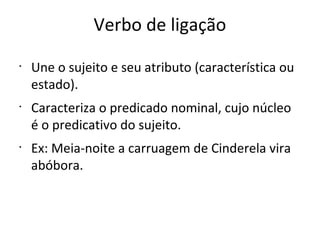Verbo de ligação
•
Une o sujeito e seu atributo (característica ou
estado).
•
Caracteriza o predicado nominal, cujo núcleo
é o predicativo do sujeito.
•
Ex: Meia-noite a carruagem de Cinderela vira
abóbora.
 