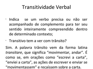 Transitividade Verbal
•
Indica se um verbo precisa ou não ser
acompanhado de complemento para ter seu
sentido inteiramente compreendido dentro
de determinado contexto;
•
Transitivo tem a ver com trânsito?
Sim. A palavra trânsito vem da forma latina
transitare, que significa “movimentar, andar”. É
como se, em orações como “escrevi a carta”,
“enviei a carta”, as ações de escrever e enviar se
“movimentassem” e recaíssem sobre a carta.
 