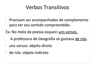 Verbos Transitivos
•
Precisam ser acompanhados de complemento
para ter seu sentido compreendido.
Ex: No meio da poesia esqueci uns versos.
A professora de Geografia só gostava de nós.
•
uns versos: objeto direto
•
de nós: objeto indireto
 