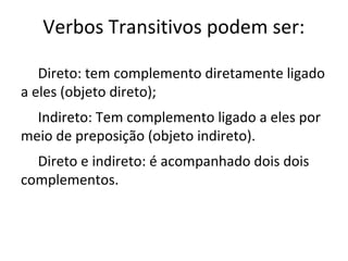 Verbos Transitivos podem ser:
Direto: tem complemento diretamente ligado
a eles (objeto direto);
Indireto: Tem complemento ligado a eles por
meio de preposição (objeto indireto).
Direto e indireto: é acompanhado dois dois
complementos.
 