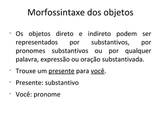 Morfossintaxe dos objetos
•
Os objetos direto e indireto podem ser
representados por substantivos, por
pronomes substantivos ou por qualquer
palavra, expressão ou oração substantivada.
•
Trouxe um presente para você.
•
Presente: substantivo
•
Você: pronome
 