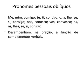 Pronomes pessoais oblíquos
•
Me, mim, comigo; te, ti, contigo; o, a, lhe, se,
si, consigo; nos, conosco; vos, convosco; os,
as, lhes, se, si, consigo.
•
Desempenham, na oração, a função de
complementos verbais.
 