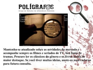 Mantenha-se atualizado sobre as novidades do mercado e acompanhe sempre os filmes e seriados de TV, boa fonte de tramas. Procure ler os clássicos do gênero e os livros atuais de maior destaque. Se você tiver muitas ideias, anote-as num caderno para futura consulta. 