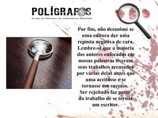 Por fim, não desanime se uma editora der uma reposta negativa de cara. Lembre-se que a maioria dos autores enfocados em nossas palestras tiveram seus trabalhos recusados por várias delas antes que uma aceitasse e se tornasse um sucesso.  Ser rejeitado faz parte  do trabalho de se tornar um escritor. 