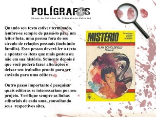 Quando seu texto estiver terminado, lembre-se sempre de passá-lo para um leitor beta, uma pessoa fora de seu círculo de relações pessoais (incluindo família). Essa pessoa deverá ler o texto e apontar os itens que mais gostou ou não em sua história. Somente depois é que você poderá fazer alterações e deixar seu trabalho pronto para ser enviado para uma editora.  Outro passo importante é pesquisar quais editoras se interessariam por seu projeto. Verifique sempre as linhas editoriais de cada uma, consultando seus  respectivos sites. 