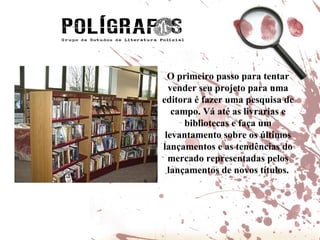 O primeiro passo para tentar vender seu projeto para uma editora é fazer uma pesquisa de campo. Vá até as livrarias e bibliotecas e faça um levantamento sobre os últimos lançamentos e as tendências do mercado representadas pelos lançamentos de novos títulos. 