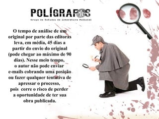 O tempo de análise de um original por parte das editoras leva, em média, 45 dias a partir do envio do original (pode chegar ao máximo de 90 dias). Nesse meio tempo,  o autor não pode enviar  e-mails cobrando uma posição ou fazer qualquer tentativa de apressar o processo,  pois  corre o risco de perder  a oportunidade de ter sua obra publicada. 