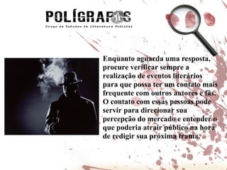 Enquanto aguarda uma resposta, procure verificar sempre a realização de eventos literários para que possa ter um contato mais frequente com outros autores e fãs. O contato com essas pessoas pode servir para direcionar sua percepção do mercado e entender o que poderia atrair público na hora de redigir sua próxima trama.  