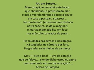 Ah, um Soneto...
Meu coração é um almirante louco
que abandonou a profissão do mar
e que a vai relembrando pouco a pouco
em casa a passear, a passear ...
No movimento (eu mesmo me desloco
nesta cadeira, só de o imaginar)
o mar abandonado fica em foco
nos músculos cansados de parar.
Há saudades nas pernas e nos braços.
Há saudades no cérebro por fora.
Há grandes raivas feitas de cansaços.
Mas — esta é boa! — era do coração
que eu falava... e onde diabo estou eu agora
com almirante em vez de sensação? ...
Álvaro de Campos
 
