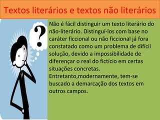 Textos literários e textos não literários
Não é fácil distinguir um texto literário do
não-literário. Distinguí-los com base no
caráter ficcional ou não ficcional já fora
constatado como um problema de difícil
solução, devido a impossibilidade de
diferençar o real do fictício em certas
situações concretas.
Entretanto,modernamente, tem-se
buscado a demarcação dos textos em
outros campos.
 