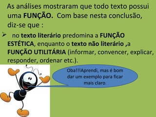 As análises mostraram que todo texto possui
uma FUNÇÃO. Com base nesta conclusão,
diz-se que :
 no texto literário predomina a FUNÇÃO
ESTÉTICA, enquanto o texto não literário ,a
FUNÇÃO UTILITÁRIA (informar, convencer, explicar,
responder, ordenar etc.).
Oba!!!Aprendi, mas é bom
dar um exemplo para ficar
mais claro.
 
