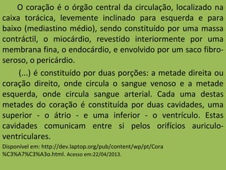 O coração é o órgão central da circulação, localizado na
caixa torácica, levemente inclinado para esquerda e para
baixo (mediastino médio), sendo constituído por uma massa
contráctil, o miocárdio, revestido interiormente por uma
membrana fina, o endocárdio, e envolvido por um saco fibro-
seroso, o pericárdio.
(...) é constituído por duas porções: a metade direita ou
coração direito, onde circula o sangue venoso e a metade
esquerda, onde circula sangue arterial. Cada uma destas
metades do coração é constituída por duas cavidades, uma
superior - o átrio - e uma inferior - o ventrículo. Estas
cavidades comunicam entre si pelos orifícios auriculo-
ventriculares.
Disponível em: http://dev.laptop.org/pub/content/wp/pt/Cora
%C3%A7%C3%A3o.html. Acesso em:22/04/2013.
 