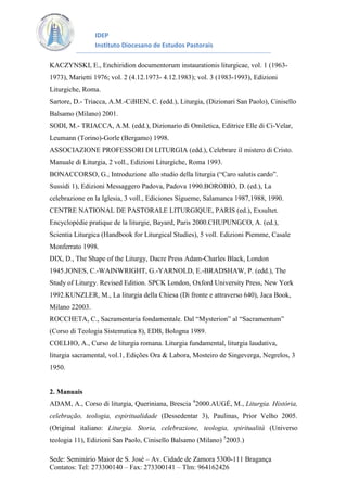 IDEP
Instituto Diocesano de Estudos Pastorais
KACZYNSKI, E., Enchiridion documentorum instaurationis liturgicae, vol. 1 (19631973), Marietti 1976; vol. 2 (4.12.1973- 4.12.1983); vol. 3 (1983-1993), Edizioni
Liturgiche, Roma.
Sartore, D.- Triacca, A.M.-CiBIEN, C. (edd.), Liturgia, (Dizionari San Paolo), Cinisello
Balsamo (Milano) 2001.
SODI, M.- TRIACCA, A.M. (edd.), Dizionario di Omiletica, Editrice Elle di Ci-Velar,
Leumann (Torino)-Gorle (Bergamo) 1998.
ASSOCIAZIONE PROFESSORI DI LITURGIA (edd.), Celebrare il mistero di Cristo.
Manuale di Liturgia, 2 voll., Edizioni Liturgiche, Roma 1993.
BONACCORSO, G., Introduzione allo studio della liturgia (“Caro salutis cardo”.
Sussidi 1), Edizioni Messaggero Padova, Padova 1990.BOROBIO, D. (ed.), La
celebrazione en la Iglesia, 3 voll., Ediciones Sígueme, Salamanca 1987,1988, 1990.
CENTRE NATIONAL DE PASTORALE LITURGIQUE, PARIS (ed.), Exsultet.
Encyclopédie pratique de la liturgie, Bayard, Paris 2000.CHUPUNGCO, A. (ed.),
Scientia Liturgica (Handbook for Liturgical Studies), 5 voll. Edizioni Piemme, Casale
Monferrato 1998.
DIX, D., The Shape of the Liturgy, Dacre Press Adam-Charles Black, London
1945.JONES, C.-WAINWRIGHT, G.-YARNOLD, E.-BRADSHAW, P. (edd.), The
Study of Liturgy. Revised Edition. SPCK London, Oxford University Press, New York
1992.KUNZLER, M., La liturgia della Chiesa (Di fronte e attraverso 640), Jaca Book,
Milano 22003.
ROCCHETA, C., Sacramentaria fondamentale. Dal “Mysterion” al “Sacramentum”
(Corso di Teologia Sistematica 8), EDB, Bologna 1989.
COELHO, A., Curso de liturgia romana. Liturgia fundamental, liturgia laudativa,
liturgia sacramental, vol.1, Edições Ora & Labora, Mosteiro de Singeverga, Negrelos, 3
1950.

2. Manuais
ADAM, A., Corso di liturgia, Queriniana, Brescia 42000.AUGÉ, M., Liturgia. História,
celebração, teologia, espiritualidade (Dessedentar 3), Paulinas, Prior Velho 2005.
(Original italiano: Liturgia. Storia, celebrazione, teologia, spiritualità (Universo
teologia 11), Edizioni San Paolo, Cinisello Balsamo (Milano) 52003.)
Sede: Seminário Maior de S. José – Av. Cidade de Zamora 5300-111 Bragança
Contatos: Tel: 273300140 – Fax: 273300141 – Tlm: 964162426

 