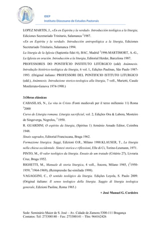 IDEP
Instituto Diocesano de Estudos Pastorais
LOPEZ MARTIN, J., «En en Espiritu y la verdad». Introducción teológica a la liturgia,
Ediciones Secretariado Trinitario, Salamanca 21987.
«En en Espiritu y la verdad». Introducción antropológica a la liturgia, Ediciones
Secretariado Trinitario, Salamanca 1994.
La liturgia de la Iglesia (Sapientia fidei 6), BAC, Madrid 21996.MARTIMORT, A.-G.,
La Iglesia en oración. Introducción a la liturgia, Editorial Herder, Barcelona 1987.
PROFESSORES DO PONTIFÍCIO INSTITUTO LITÚRGICO (edd) Anámnesis.
Introdução histórico-teológica da liturgia, 6 vol. l., Edições Paulinas, São Paulo 19871993. (Original italiano: PROFESSORI DEL PONTIFICIO ISTITUTO LITURGICO
(edd.), Anàmnesis. Introduzione storico-teologica alla liturgia, 7 voll., Marietti, Casale
Monferrato-Genova 1974-1990.)

3.Obras clássicas
CABASILAS, N., La vita in Cristo (Fonti medievali per il terzo millennio 11) Roma
3

2000.

Curso de Liturgia romana. Liturgia sacrificial, vol. 2, Edições Ora & Labora, Mosteiro
de Singeverga, Negrelos, 3 1950.
R. GUARDINI, O espírito da liturgia, (Spiritus 1) Arménio Amado Editor, Coimbra
1948.
Sinais sagrados, Editorial Franciscana, Braga 1962.
Formazione liturgica. Saggi, Edizioni O.R., Milano 1988.KLAUSER, T., La liturgia
nella chiesa occidentale. Sintesi storica e riflessioni, Elle di Ci, Torino-Leumann, 1971.
PINTO, M., O valor teológico da liturgia. Ensaio de um tratado (Critério 27), Livraria
Cruz, Braga 1952.
RIGHETTI, M., Manuale di storia liturgica, 4 voll., Àncora, Milano 1945, (219501959; 31964-1969), (Reimpressão fac-similada 1998).
VAGAGGINI, C., O sentido teológico da liturgia. Edições Loyola, S. Paulo 2009.
(Original italiano: Il senso teologico della liturgia. Saggio di liturgia teologica
generale, Edizioni Paoline, Roma 1965.)
+ José Manuel G. Cordeiro

Sede: Seminário Maior de S. José – Av. Cidade de Zamora 5300-111 Bragança
Contatos: Tel: 273300140 – Fax: 273300141 – Tlm: 964162426

 